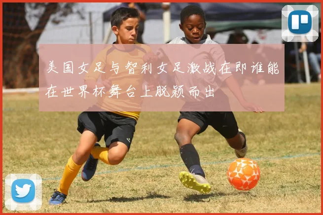 美国女足与智利女足激战在即谁能在世界杯舞台上脱颖而出